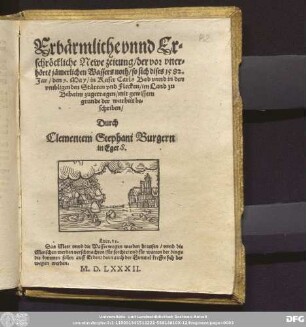 Erb[ae]rmliche vnnd Er=||schr[oe]ckliche Newe zeitung/ der vor vner=||h[oe]rtẽ j[ae]merlichen Wassers noth/ so sich dises 1582.|| Jar/ den 9. May/ in Keiser Carls Bad vnnd in den || vmbligenden St[ae]tten vnd Flecken/ in Land zu || Behaim zugetragen/ mit gewissem || grunde der warheit be=||schriben/|| Durch || Clementem Stephani Burgern || in Eger S.|| ... ||