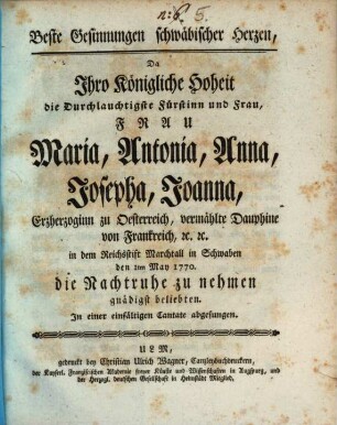 Beste Gesinnungen schwäbischer Herzen : Da Ihro Königliche Hoheit die Durchlauchtigste Fürstinn und Frau, Frau Maria, Antonia, Anna, Josepha, Joanna, Erzherzoginn zu Oesterreich, vermählte Dauphine von Frankreich, [et]c.[ e]tc. in dem Reichsstift Marchtall in Schwaben den 1ten May 1770. die Nachtruhe zu nehmen gnädigst beliebten. In einer einfältigen Cantate abgesungen