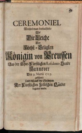 Ceremoniel Welches man beobachtete, Als Die Leiche Der Höchst-Seligsten Königin von Preussen Aus der Chur-Fürstlichen Residentz-Stadt Hannover Den 9. Martii 1705. geführet, Und biß auff die Gräntzen Der Fürstlichen Zellischen Länder begleitet wurde