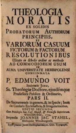 Theologia Moralis : Ex Solidis Probatorum Authorum Principiis, Et Variorum Casuum Fictorum & Factorum Resolutionibus Usitato in Scholis ordine ac methodo Ad Commodiorem Usum In Alma Universitate Herbipolensi, 2. De Sacramentis in genere, & in specie; Item de Censuris Ecclesiasticis, & Irregularitatibus