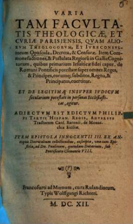 Varia Tam Facultatis Theologicae, Et Curiae Parisiensis, Quam Aliorum Theologorum, Et Iureconsultorum Opuscula, Decreta, & Censurae : Item Commonefactiones, & Postulata Regioru[m] in Gallia Cognitorum, quibus primarium Jesuiticae fidei caput, de Romani Pontificis potestate super omnes Reges, & Principes, eorumq[ue] subditos, Regna, & Principatus, evertitur. Et De Legitima Insuper Iudicium secularium potestate in personas Ecclesiasticas, agitur. Adiectum Est Edictum Philippi Tertii Hispan. Regis, Adversus Tractatum Card. Baronii, de Monarchia Siciliae. Item Epistola Innocentii III. Ex Antiquis Decretalium collectionibus, exscripta, una cum Epistola, ad Dn. Paulinum, quondam Datarium, sub Pontificatu Clementis VIII.