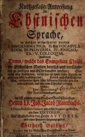 Kurtzgefaßte Anweisung zur Ehstnischen Sprache : in welcher mitgetheilet werden I. eine Grammatica, II. ein Vocabularium, III. Proverbia, IV. Aenigmata, V. Colloquia ; zuvörderst denen, welche das Evangelium Christi der Ehstnischen Nation deutlich und verständlich zu predigen von Gott beruffen werden ....