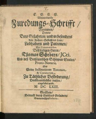 Wolmeinende Zuredungs-Schrifft/ Worinnen/ Denen Dero Gelahrten/ und in besonders dero Rechten-Gefliessener Leute/ Liebhabern und Patronen/ Der Commentarius, Deß seeligen Herrn/ Thomas Schröers/ JCti. Und deß Breßlauischen Schöppen Stules/ Proto-Notarii, über Seine Institutiones Tutorum & Curatorum, Zu Täthlicher Beförderung/ Dinstfreundlichster massen/ eingelobet wird