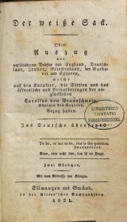 Der weiße Sack. Oder: Auszug aus verschiedenen Briefen aus England, Deutschland, Italien, Griechenland, der Barbarei und Egypten, welche auf den Karakter, die Sittten und das öffentliche und Privatbetragen der unglücklichen Caroline von Braunschweig, Königin von England, Bezug haben : Ins Deutsche übersetzt : Zwei Bändchen : Mit dem Bildnisse der Königin, Erstes Bändchen