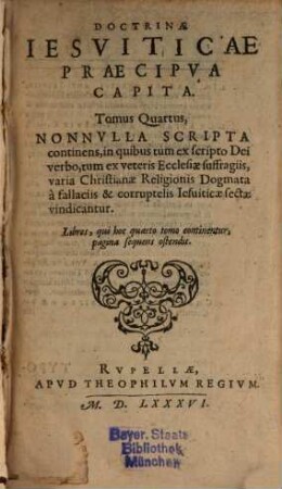 Doctrinae Iesviticae Praecipva Capita, 4. Tomus Quartus, Nonnvlla Scripta continens, in quibus tum ex scripto Dei verbo, tum ex veteris Ecclesiae suffragiis, varia Christianae Religionis Dogmata a fallaciis & corruptelis Iesuiticae sectae vindicantur