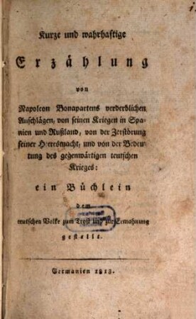 Kurze und wahrhaftige Erzählung von Napoleon Bonapartens verderblichen Anschlägen, von seinen Kriegen in Spanien und Rußland, von der Zerstörung seiner Heeresmacht, und von der Bedeutung des gegenwärtigen teutschen Krieges : ein Büchlein dem teutschen Volke zum Trost und zur Ermahnung gestellt