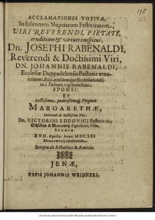 Acclamationes Votivae, In solennem Nuptiarum Festivitatem ... Josephi Rabenaldi ... Johannis Rabenaldi, Ecclesiae Duppadelensis Pastoris emeritissimi, Filii, eiusdemque Ecclesiae Substituti Pastoris vigilantissimi, Sponsi: Et ... Margarethae ... Victorini Ludovici Pastoris in Schlöben & Mennewitz dignissimi, Filiae, Sponsae, XVII. Aprilis, Anno MDCXXI Mennewitzii celebratam : Scriptae ab Affinibus & Amicis