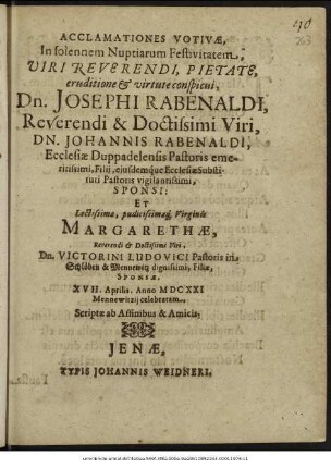 Acclamationes Votivae, In solennem Nuptiarum Festivitatem ... Josephi Rabenaldi ... Johannis Rabenaldi, Ecclesiae Duppadelensis Pastoris emeritissimi, Filii, eiusdemque Ecclesiae Substituti Pastoris vigilantissimi, Sponsi: Et ... Margarethae ... Victorini Ludovici Pastoris in Schlöben & Mennewitz dignissimi, Filiae, Sponsae, XVII. Aprilis, Anno MDCXXI Mennewitzii celebratam : Scriptae ab Affinibus & Amicis