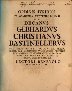 Ordinis Ivridici In Academia Vittembergensi H. T. Decanvs Gebhardvs Christianvs Bastinellervs Sac. Reg. Maiest. Polon. Ac Princ. Elect. Sax. A Consiliis Avlae Codicis Professor Pvbl. ... Lectori Benevolo Salvtem Plvri. Dicit : [... P. P. Vittembergae Dom. IV. Aduentus, A. R. S. MDCCXXXIX.]