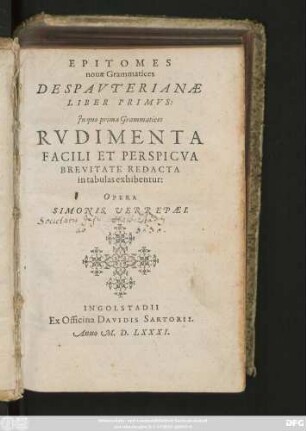 EPITOMES || nouae Grammatices || DESPAVTERIANAE || LIBER PRIMVS: (- QVINTVS:||)|| Jn quo prima Grammatices || RVDIMENTA || FACILI ET PERSPICVA || BREVITATE REDACTA || in tabulas exhibentur:|| OPERA || SIMONIS VEREPAEI.||