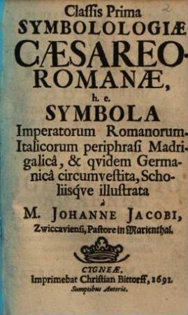 Classis Prima Symbolologiae Caesareo-Romanae, h.e. Symbola Imperatorum Romanorum-Italicorum periphrasi Madrigalicâ, & qvidem Germanicâ circumvestita, Scholiisqve illustrata