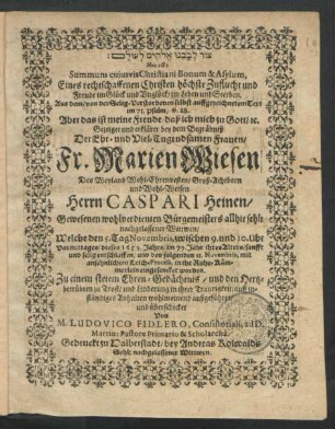 [...] Hoc est: Summum cuiusvis Christiani Bonum & Asylum, : Eines rechtschaffenen Christen höchste Zuflucht und Freude im Glück und Unglück/ im Leben und Sterben. Aus dem ... 73. Psalm/ v. 28. Aber das ist meine Freude ... Gezeiget und erkläret bey dem Begräbniß Der ... Fr. Marien Wiesen/ Des ... Herrn Caspari Heinen/ Gewesenen wohlverdienten Bürgemeisters allhie sehl: nachgelassener Wittwen/ Welche den 5. Tag Novembris ... dieses 1659. Jahrs ... entschlaffen/ und den folgenden 11. Novembris ... in ihr Ruhe-Kämmerlein eingesencket worden
