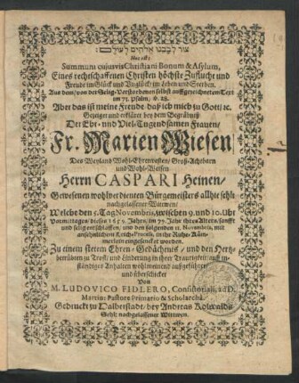 [...] Hoc est: Summum cuiusvis Christiani Bonum & Asylum, : Eines rechtschaffenen Christen höchste Zuflucht und Freude im Glück und Unglück/ im Leben und Sterben. Aus dem ... 73. Psalm/ v. 28. Aber das ist meine Freude ... Gezeiget und erkläret bey dem Begräbniß Der ... Fr. Marien Wiesen/ Des ... Herrn Caspari Heinen/ Gewesenen wohlverdienten Bürgemeisters allhie sehl: nachgelassener Wittwen/ Welche den 5. Tag Novembris ... dieses 1659. Jahrs ... entschlaffen/ und den folgenden 11. Novembris ... in ihr Ruhe-Kämmerlein eingesencket worden