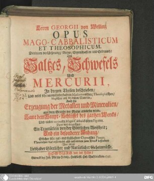 Herrn Georgii von Welling Opus Mago-Cabbalisticum Et Theosophicum : Darinnen der Ursprung/ Natur/ Eigenschafften und Gebrauch des Saltzes, Schwefels und Mercurii ; In dreyen Theilen beschrieben/ Und sehr vielen sonderbahren Mathematischen/ Theosophischen/ Magischen und Mystischen Materien ; Auch die Erzeugung der Metallen und Mineralien/ aus dem Grunde der Natur erwiesen wird; Samt dem Haupt-Schlüssel des gantzen Wercks/ Und vielen curieusen Mago-Cabbalistischen Figuren