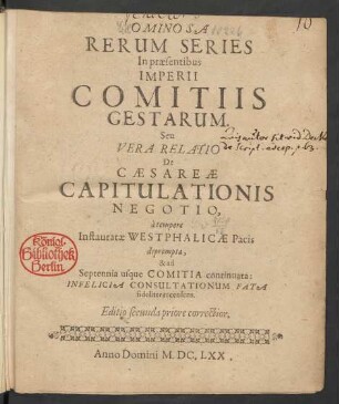Ominosa Rerum Series In praesentibus Imperii Comitiis Gestarum. Seu Vera Relatio De Caesareae Capitulationis Negotio : a tempore Instauratae Westphalicae Pacis deprompta, & ad Septennia usque Comitia continuata ...