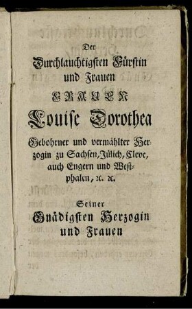 Der Durchlauchtigsten Fürstin und Frauen Frauen Louise Dorothea Gebohrner und vermählter Herzogin zu Sachsen, Jülich, Cleve, auch Engern und Westphalen [...]