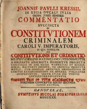 Joannis Pavlli Kressii, In Regia Dvcali Jvlia Ordin. Jvrid. Senioris Commentatio Svccincta In Constitvtionem Criminalem Caroli V. Imperatoris : In Qva Nonsolvm De Constitvtionis Et Ordinationis Ipsivs Origine Maximiliano I. Vero Similiter A Goldasto Ad Scripta Disseritvr Projecta Comitialia De Ann. MDXXI. Wormatiae Et MDXXIX. Spirae, Hactenvs Inedita, Ex. Archivis Prodvcta Sedvlo, Cvm Singvlis Articvlis Ordinationis in Comitiis Ratisponensibvs An. MDXXXII. Pvblicatae Confervntvr, Vervm Etiam Ipsi Textvs Lvcvlenter Exponvntvr