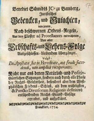 Benedict Schmidts JCti zu Bamberg, Juristisches Bedencken, und Gutachten, von jenem, Nach beschwornen Ordens-Regeln, Aus dem Closter ad Protestantes entwichenen, Von aller Erbschafts- und Lehens-Folge Ausgeschlossen-bleibenden Übergänger : Vulgò: De Apostata Jus in Hereditate, aut feudo fuccedendi, non amplius recuperante; Nicht nur ans denen Natürlich- und Positiv-Göttlichen Satzungen, sondern auch durch alle Theile der Rechts-Gelehrtheit, besonders aber dem Westphälischen Friedens-Schluß, als dem wichtigsten, & Puncto Diversorum Religionis definitivè entscheidenden Reichs-Grund-Gesätze erprobet, und aufgekläret