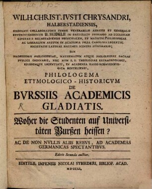 Wilh. Christ. Ivsti Chrysandri Halberstadiensis, Ordinati Collaboratoris Svmme Venerabilis Abbatis et Generalis Svperintendentis D. Seidelii In Pastoratv Primario Ad Ecclesiam Civitatis Helmstadiensis Principalem ... Philologema Etymologico-Historicvm De Bvrssiis Academicis Gladiatis : Ac De Non Nvllis Aliis Rebvs, Ad Academias Germanicas Spectantibvs = Woher die Studenten auf Universitäten Burßen heissen?