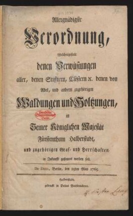 Allergnädigste Verordnung, Welchergestalt denen Verwüstungen aller, denen Stifftern, Clöstern [et]c. denen von Adel, und andern zugehörigen Waldungen und Holtzungen, in Seiner Königlichen Majestät Fürstenthum Halberstadt, und zugehörigen Graf- und Herrschaften, in Zukunfft gesteuret werden soll : De Dato, Berlin, den 25ten May 1765.