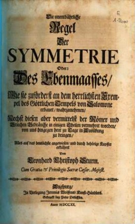 Die unentbährliche Regel Der Symmetrie Oder: Des Ebenmaasses, Wie sie zuförderst an dem herrlichsten Exempel des Göttlichen Tempels von Salomone erbauet, wahrzunehmen : Nechst diesen aber vermittelst der Römer und Griechen Gebräuche in einigen Theilen vermehret worden, von uns hingegen heut zu Tage in Ausübung zu bringen, Alles auf das deutlichste angewiesen, und durch behörige Kupffer erklähret