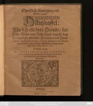 Christliche Auslegung und Erklerung der Haußtaffel: Wie sich alle drey Stände/ der Lehr/ Wehr und Nehrstand/ das ist/ das Predigampt/ Oberkeit/ Haußväter und Haußmütter/ ... Christlich in ihrem Ampte nach Gottes befehl verhalten sollen
