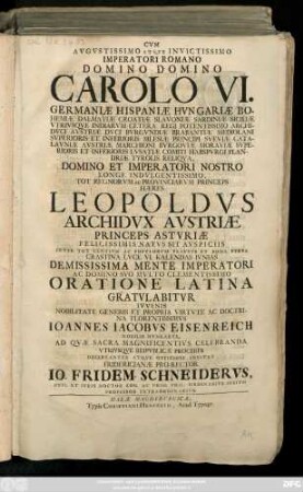 Cvm Avgvstissimo Atqve Invictissimo Imperatori Romano Domino Domino Carolo VI. Germaniæ Hispaniæ Hvngariæ ... Imperatori ... Hæres Leopoldvs Archidvx Austriæ ... VI. Kalendas Ivnias Demississima Mente Imperatori Ac Domino Svo Mvlto Clementissimo Oratione Latina Gratvlabitvr ..., Ioannes Iacobvs Eisenreich ... Ad Qvæ Sacra ... Celebranda Vtrivsqve Reipvblicæ Proceres ... Invitat Fridericianæ Pro-Rector Io. Fridem. Schneidervs, Phil. Et Ivris Doctor ...