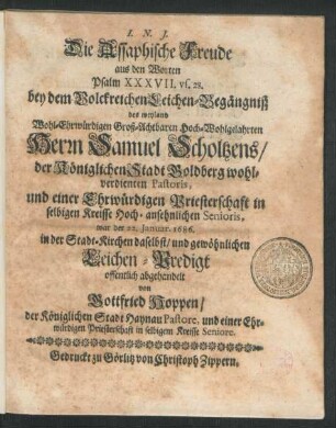 Die Assaphische Freude aus den Worten Psalm XXXVII. vs. 28. : bey dem ... Leichen-Begängniß des ... Herrn Samuel Scholtzens/ der ... Stadt Goldberg ... Pastoris, und einer Ehrwürdigen Priesterschaft in selbigen Kreisse ... Senioris, war der 22. Ianuar. 1686. in der Stadt-Kirchen daselbst/ und gewöhnlichen Leichen-Predigt offentlich abgehandelt