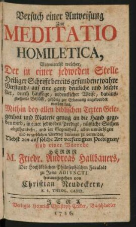 Versuch einer Anweisung Zur Meditatio Homiletica, Vermittelst welcher, Der in einer jedweden Stelle Heiliger Schrifft bereits gefundene wahre Verstand, auf eine gantz deutliche und leichte Art, durch häuffige, ordentlicher Weise, daraus-fliessende Schlüsse, gehörig zur Erbauung angewendet werden kan : Mithin bey allen biblischen Texten Gelegenheit und Materie genug an die Hand gegeben wird, ... nützliche Sachen abzuhandeln, ... allen unnöthigen und vergeblichen Vortrag darinnen zu vermeiden ; Nebst 2en auf solche Art verfertigten Predigten, Und einer Vorrede Herrn M. Friedr. Andreas Hallbauers, Der Hochlöblichen Philosophischen Facultät zu Jena Adiuncti