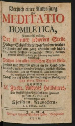 Versuch einer Anweisung Zur Meditatio Homiletica, Vermittelst welcher, Der in einer jedweden Stelle Heiliger Schrifft bereits gefundene wahre Verstand, auf eine gantz deutliche und leichte Art, durch häuffige, ordentlicher Weise, daraus-fliessende Schlüsse, gehörig zur Erbauung angewendet werden kan : Mithin bey allen biblischen Texten Gelegenheit und Materie genug an die Hand gegeben wird, ... nützliche Sachen abzuhandeln, ... allen unnöthigen und vergeblichen Vortrag darinnen zu vermeiden ; Nebst 2en auf solche Art verfertigten Predigten, Und einer Vorrede Herrn M. Friedr. Andreas Hallbauers, Der Hochlöblichen Philosophischen Facultät zu Jena Adiuncti