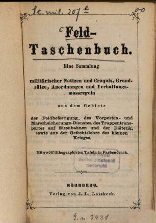 Feld-Taschenbuch : eine Sammlung militärischer Notizen und Croquis, Grundsätze, Anordnungen und Verhaltungsmassregeln aus dem Gebiete der Feldbefestigung, des Vorposten- und Marschsicherungs-Dienstes, des Truppentransportes auf Eisenbahnen und der Diätetik, sowie aus der Gefechtslehre des kleinen Krieges ; mit 12 lithographirten Tafeln in Farbendruck