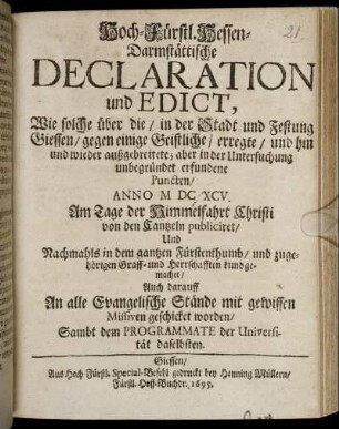 Hoch-Fürstl. Hessen-Darmstättische Declaration und Edict, Wie solche über die/ in der Stadt und Festung Giessen/ gegen einige Geistliche/ erregte ... aber in der Untersuchung unbegründet erfundene Puncten/ Anno MDCXCV. Am Tage der Himmelfahrt Christi von den Cantzeln publiciret ... : Auch darauff An alle Evangelische Stände mit gewissen Missiven geschicket worden/ Sambt dem Programmate der Universität daselbsten