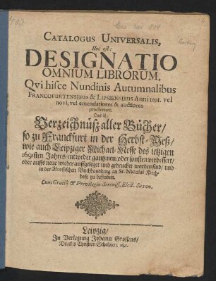 Catalogus Universalis, Hoc est: Designatio Omnium Librorum, Qui hisce Nundinis Autumnalibus Francofurtensibus & Lipsiensibus Anni 1691. vel novi, vel emendatiores & auctiores prodierunt. Das ist: Verzeichnüß aller Bücher/ so zu Franckfurt in der Herbst-Meß/ wie auch Leipziger Michael-Messe/ des jetzigen 1691sten Jahres/ entweder gantz neu/ oder sonsten verbessert/ oder auffs neue wieder auffgeleget und gedrucket worden sind/ und in der Grossischen Buchhandlung an St. Nicolai Kirchhofe zu befinden
