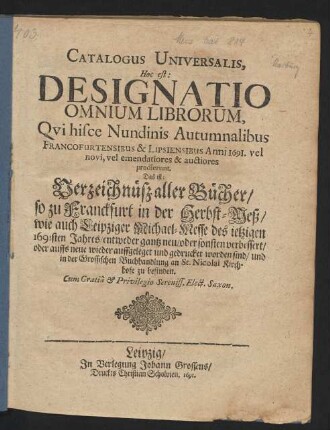 Catalogus Universalis, Hoc est: Designatio Omnium Librorum, Qui hisce Nundinis Autumnalibus Francofurtensibus & Lipsiensibus Anni 1691. vel novi, vel emendatiores & auctiores prodierunt. Das ist: Verzeichnüß aller Bücher/ so zu Franckfurt in der Herbst-Meß/ wie auch Leipziger Michael-Messe/ des jetzigen 1691sten Jahres/ entweder gantz neu/ oder sonsten verbessert/ oder auffs neue wieder auffgeleget und gedrucket worden sind/ und in der Grossischen Buchhandlung an St. Nicolai Kirchhofe zu befinden
