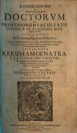 Consiliorum Sive Responsorum Doctorvm Et Professorum Facultatis Iuridicae In Academia Marpurgensi, Opera Omnia In Volumina Quatuor Distributa : In Quibus Multa, Quae In Controversiam Quotidie Vocantur, Accurate Excitata Atque Disceptata Judicio Gravissimo Discutiuntur, 1