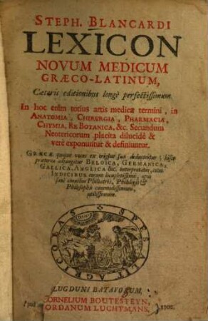 Steph. Blancardi Lexicon novum medicum Graeco-Latinum : caeteris editionibus longe perfectissimum ; in hoc enim totius artis medicae termini, in anatomia, chirurgia, pharmacia, chymica, re botanica, &c. ... exponuntur & definiuntur ; graece quoque voces ex origine sua deducuntur; hisce praeterea adjungitur Belgica, Germanica, Gallica, Anglica &c. interpretatio ...