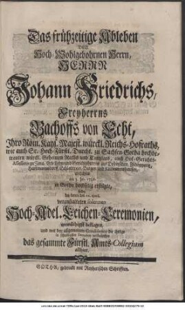 Das frühzeitige Ableben, Des Hoch-Wohlgebohrnen Herrn, Herrn Johann Friedrichs, Freyherrns Bachoffs von Echt, Ihro Röm. Kays. Majest. würckl. Reichs-Hofraths, wie auch Sr. Hoch-Fürstl. Durchl. zu Sachsen-Gotha hochbetrauten würckl. Geheimen Raths und Cantzlars, auch Hof-Gerichts-Assessoris zu Jena, Erb-Lehn- und Gerichtsherrns auf Dobitzschen, Zschöpperitz, Hartmannsdorff, Schlettwein, Bergen und Kettmannshausen, welches am 3. Jan. 1736. in Gotha hochselig erfolgte, sollte bey denen den 10. ejusd. veranstaltenen solennen Hoch-Adel. Leichen-Ceremonien, wemüthigst beklagen, und mit der allgemeinen Condolence die ihrige in schuldigster Devotion verknüpffen das gesammte Fürstl. Amts-Collegium allhier.