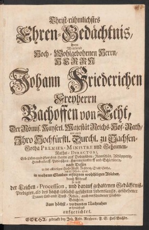 Christ-rühmlichstes Ehren-Gedächtnis, Dem Weyland Hoch-Wohlgebohrnen Herrn, Herrn Johann Friederichen Freyherrn Bachoffen von Echt, Der Römis. Kayserl. Majestät Reichs-Hof-Rath, wie auch Ihro Hochfürstl. Durchl. zu Sachsen-Gotha Premier-Ministre und Geheimen-Raths-Directori, Erb- Lehn- und Gerichts-Herrn auf Dobitzschen, Romschütz, Zschöpperitz, Heuckendorff, Poderschau, Hartmannsdorff und Schlettwein, nach Dessen in der allhiesigen Hoch-Fürstl. Residentz-Stadt Gotha, am 27. Octobr. 1726. in wahrem Glauben erfolgten wohlseligen Ableben, durch Abdruck so wohl der Leichen-Procession, und darauf gehaltenen Gedächtnis-Predigten, als des höchst-löblichst-geführten Lebenslauffs, geschehener Trauer- Lob- und Trost-Reden, auch verschiedener Leichen-Gedichten, Zum höchst-verdienten Nachruhm wehmüthigst aufgerichtet