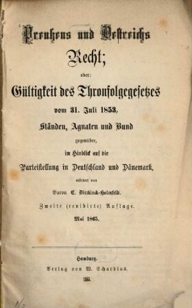 Preußens und Oestreichs Recht; oder: Gültigkeit des Thronfolgegesetzes vom 31. Juli 1853, Ständen, Agnaten und Bund gegenüber, im Hinblick auf die Parteistellung in Deutschland und Dänemark, erörtert von C. Dirckinck-Holmfeld : Mai 1865