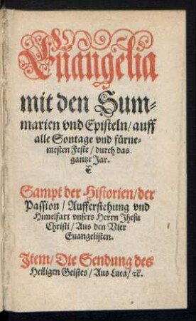 Euangelia || mit den Sum=||marien vnd Episteln/ auff || alle Sontage vnd fuerne=||mesten Feste/ durch das || gantze Jar.|| Sampt der Historien/ der || Passion/ Aufferstehung vnd || Himelfart vnsers Herrn Jhesu || Christi/ Aus den Vier || Euangelisten.|| Jtem/ Die Sendung des || Heiligen Geistes/ Aus Luca/ [et]c.||