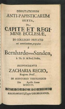 Disputationum Anti-Papisticarum Sexta, De Capite Et Regomine Ecclesiæ, In Collegio Privato ad ventilandum proposita â Bernhardo von Sanden, S. Th. D. & Prof. Ordin. Respondente Zacharia Regio, Regiom. Pruss. In Auditorio Theologico Die [] Aprilis Anno MDCCVI