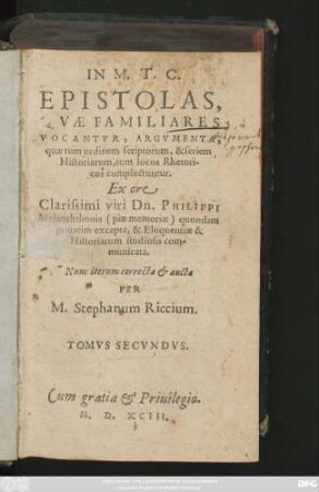 IN M. T. C.|| EPISTOLAS,|| QVAE FAMILIARES || VOCANTVR, ARGVMENTA,|| quae tum ordinem scriptorum, & seriem || Historiarum, tum locos Rhetori-||cos complectuntur.|| Ex ore || Clarissimi viri Dn. PHILIPPI || Melanchthonis  quondam || priuatim excepta, & Eloquentiae & || Historiarum studiosis com-||municata.|| Nunc iterum correcta et aucta || PER || M. Stephanum Riccium.|| TQMVS SECVNDVS.||