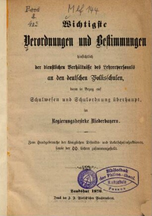 Wichtigste Verordnungen und Bestimmungen hinsichtlich der dienstlichen Verhältnisse des Lehrerpersonals an den deutschen Volksschulen, dann in Bezug auf Schulwesen und Schulordnung überhaupt, im Regierungsbezirke Niederbayern : zum Handgebrauche der königlichen Distrikts- und Lokalschulinspektionen, sowie der HH. Lehrer zusammengestellt