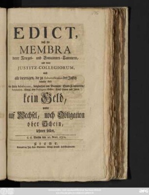 Edict, daß die Membra derer Krieges- und Domainnen-Cammern, und derer Justitz-Collegiorum, auch alle diejenigen, die zu Administration der Justitz bestellet sind, von ihren Subalternen, desgleichen von Beamten, Stadt-Cämmerern, Rendanten, Königl. oder Publiquen-Gelder, Kauff-Leuten und Juden, kein Geld, weder auf Wechsel, noch Obligation oder Schein, lehnen sollen : d. d. Berlin, den 20. Mart. 1752.