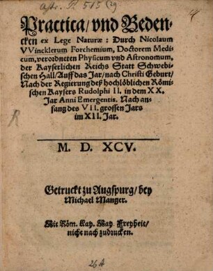 Practica vnd Bedencken ex Lege Naturae : Durch Nicolaum VVincklerum Forchemium, Doctorem Medicum, verordneten Physicum vnd Astronomum, der Kayserlichen Reichs Statt Schwebischen Hall Auff das Jar nach Christi Geburt Nach der Regierung deß hochlöblichen Römischen Kaysers Rudolphi II. in dem XX. Jar Anni Emergentis. Nach anfang des VII. grossen Jars im XII. Jar. M.D.XCV.