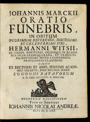 Johannis Marckii Oratio Funebris, In Obitum Plurimum Reverendi, Doctissimi, Et Celeberrimi Viri, Hermanni Witsii, SS. Theol. Doctoris Huiusque In Academia Olim Franequerana, Et Traiectina, Novissime Autem Lugdunensi, Professoris Clarissimi : Habita Ex Rectoris Et Ampl. Senatus Academici Decreto, Post Ductum Funus. Lugduni Batavorum A. D. XXIX. Octobr. A. MDCCVIII.