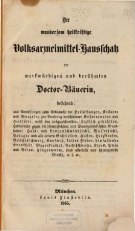 Der wundersam heilkräftige Volksarzneimittel-Hausschatz der merkwürdigen und berühmten Doctor-Bäuerin : bestehend aus Anweisungen zum Gebrauche der Heilpflanzen, Kräuter und Wurzeln ; zur Bereitung verschiedener Kräuterweine und Heilsäfte, nebst den ausgezeichnetsten, ärztlich geprüften, Heilmitteln gegen die schmerzlichsten und lebensgefährlichsten Krankheiten: Hals- und Lungenschwindsucht, Wassersucht, Podagra und alle anderen Gichtleiden, Husten, Herzklopfen, Gesichtsschmerz, Kopfweh, kaltes Fieber, ...