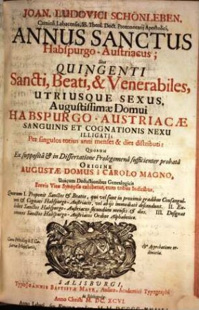 Joan. Ludovici Schönleben, Carnioli Labacensis, SS. Theol. Doct. Protonotarii Apostolici, Annus Sanctus Habspurgo-Austriacus; Sive Quingenti Sancti, Beati, & Venerabiles, Utriusque Sexus, Augustissimae Domui Habspurgo-Austriacae Sanguinis Et Cognationis Nexu Illigati : Per singulos totius anni menses & dies distributi: Quorum Ex supposita & in Dissertatione Prolegomena sufficienter probata Origine Augustae Domus a Carolo Magno, Unacum Deductionibus Genealogicis Brevis Vitae Synopsis exhibetur, cum tribus Indicibus ...