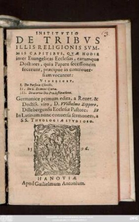 INSTITVTIO || DE TRIBVS || ILLIS RELIGIONIS SVM-||MIS CAPITIBVS, QVAE HODIE || inter Euangelicas Ecclesias, earumque || Doctores, qui a Papatu secessionem || fecerunt, praecipue in controuer-||siam vocantur:|| VIDELICET,|| I. De Persona Christi.|| II, De S. Domini Coena.|| III, De aeterna Dei Praedestinatione.|| Germanice primum edita, a ... || D. VVilhelmo Zeppero,|| Dillebergensis Ecclesiae Pastore; Et || In Latinum nunc conuersa sermonem, a || S.S. THEOLOGIAE STVDIOSO.||