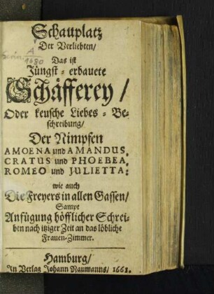 Schauplatz Der Verliebten/ Das ist Jüngst-erbauete Schäfferey/ Oder keusche Liebes-Beschreibung/ Der Nimpfen Amoena und Amandus, Cratus und Phoebea, Romeo und Julietta: wie auch Des Freyers in allen Gassen/ Sampt Anfügung höfflicher Schreiben nach itziger Zeit an das löbliche Frauen-Zimmer